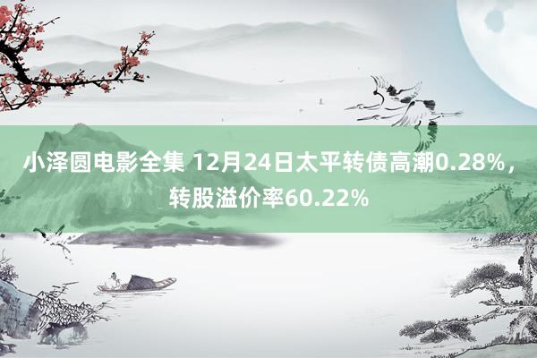 小泽圆电影全集 12月24日太平转债高潮0.28%，转股溢价率60.22%