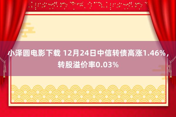 小泽圆电影下载 12月24日中信转债高涨1.46%，转股溢价率0.03%