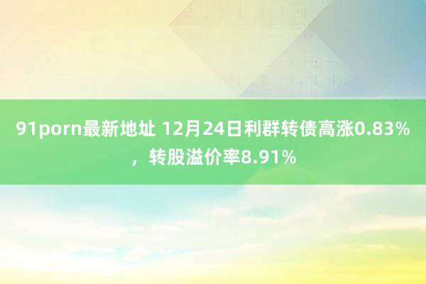 91porn最新地址 12月24日利群转债高涨0.83%，转股溢价率8.91%