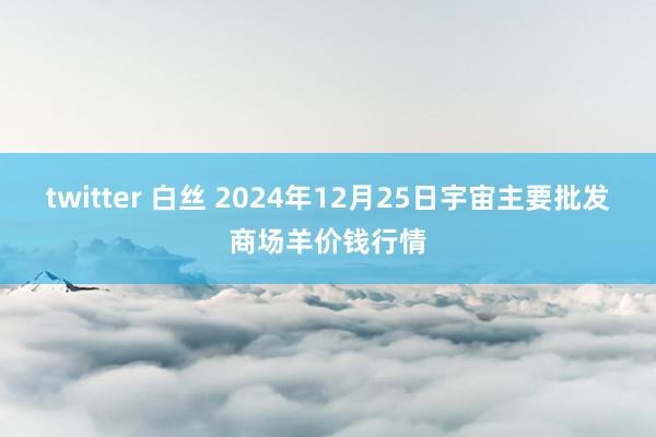 twitter 白丝 2024年12月25日宇宙主要批发商场羊价钱行情