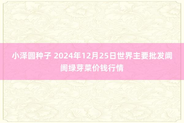 小泽圆种子 2024年12月25日世界主要批发阛阓绿芽菜价钱行情