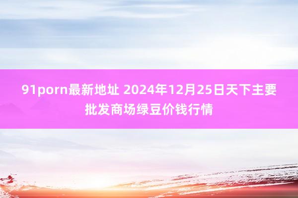 91porn最新地址 2024年12月25日天下主要批发商场绿豆价钱行情