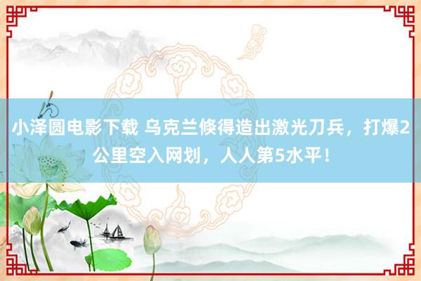 小泽圆电影下载 乌克兰倏得造出激光刀兵，打爆2公里空入网划，人人第5水平！