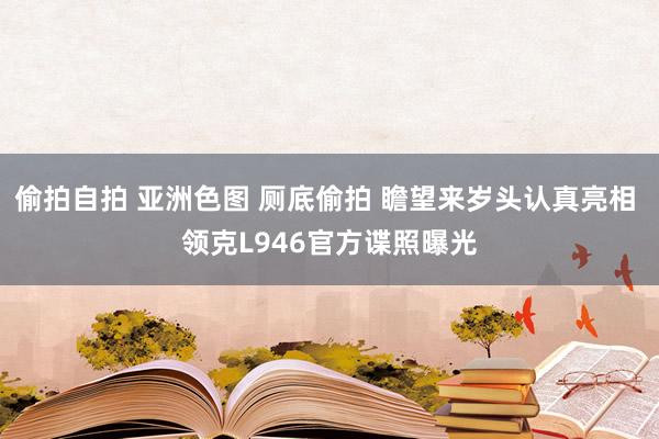 偷拍自拍 亚洲色图 厕底偷拍 瞻望来岁头认真亮相 领克L946官方谍照曝光