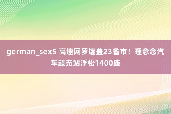 german_sex5 高速网罗遮盖23省市！理念念汽车超充站浮松1400座