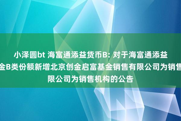 小泽圆bt 海富通添益货币B: 对于海富通添益货币市集基金B类份额新增北京创金启富基金销售有限公司为销售机构的公告