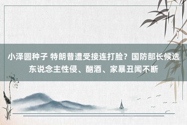 小泽圆种子 特朗普遭受接连打脸？国防部长候选东说念主性侵、酗酒、家暴丑闻不断