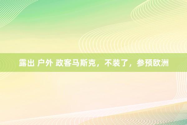 露出 户外 政客马斯克，不装了，参预欧洲