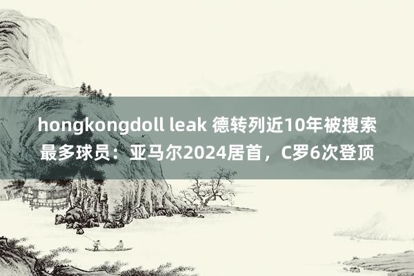 hongkongdoll leak 德转列近10年被搜索最多球员：亚马尔2024居首，C罗6次登顶