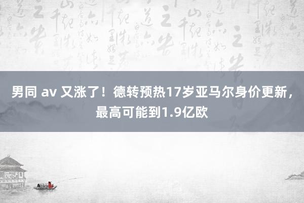 男同 av 又涨了！德转预热17岁亚马尔身价更新，最高可能到1.9亿欧