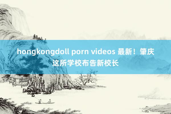 hongkongdoll porn videos 最新！肇庆这所学校布告新校长