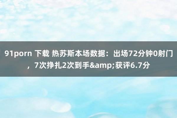 91porn 下载 热苏斯本场数据：出场72分钟0射门，7次挣扎2次到手&获评6.7分