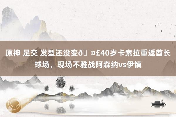 原神 足交 发型还没变🤣40岁卡索拉重返酋长球场，现场不雅战阿森纳vs伊镇