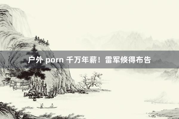 户外 porn 千万年薪！雷军倏得布告