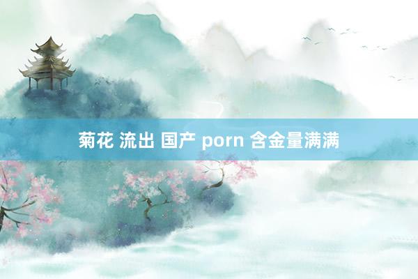 菊花 流出 国产 porn 含金量满满