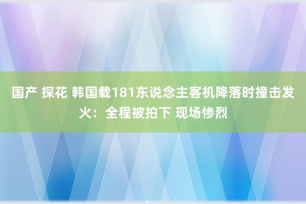 国产 探花 韩国载181东说念主客机降落时撞击发火：全程被拍下 现场惨烈