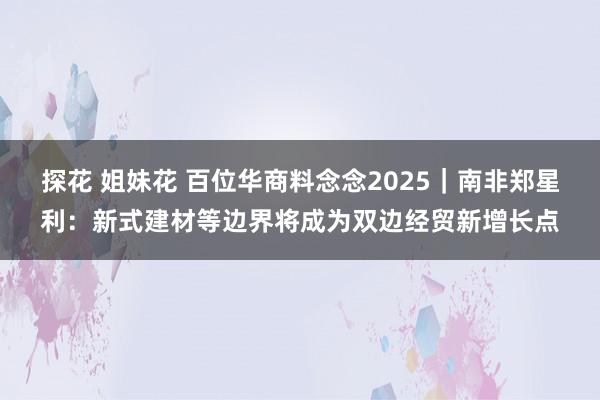 探花 姐妹花 百位华商料念念2025｜南非郑星利：新式建材等边界将成为双边经贸新增长点