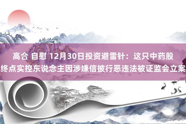 高合 自慰 12月30日投资避雷针：这只中药股终点实控东说念主因涉嫌信披行恶违法被证监会立案