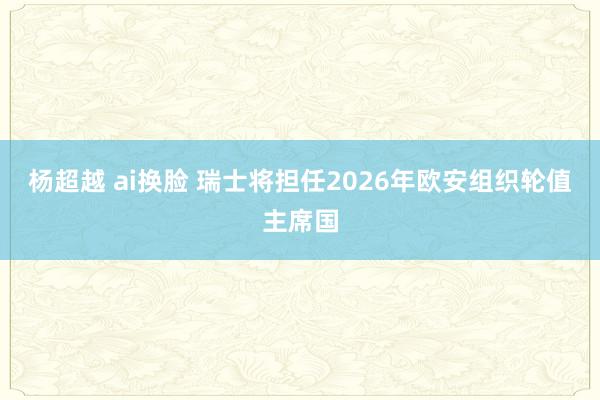 杨超越 ai换脸 瑞士将担任2026年欧安组织轮值主席国