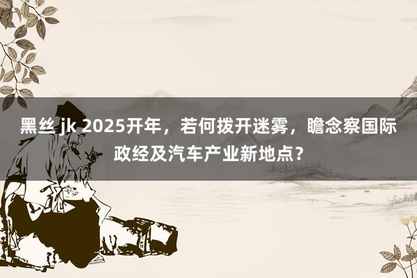 黑丝 jk 2025开年，若何拨开迷雾，瞻念察国际政经及汽车产业新地点？