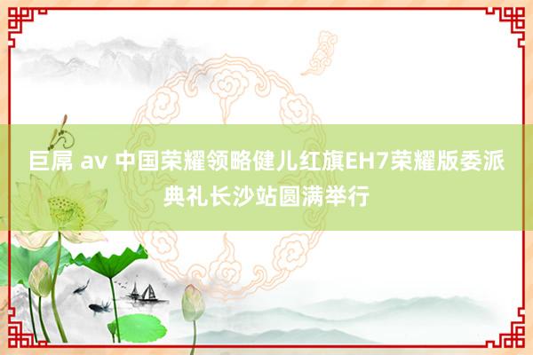 巨屌 av 中国荣耀领略健儿红旗EH7荣耀版委派典礼长沙站圆满举行