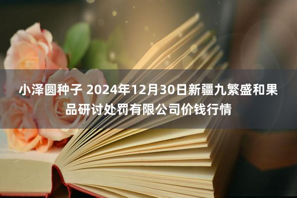 小泽圆种子 2024年12月30日新疆九繁盛和果品研讨处罚有限公司价钱行情