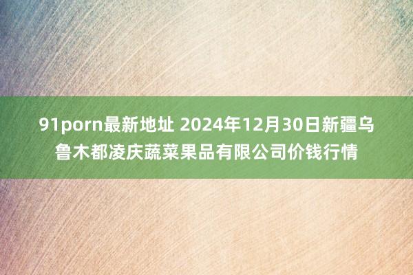 91porn最新地址 2024年12月30日新疆乌鲁木都凌庆蔬菜果品有限公司价钱行情