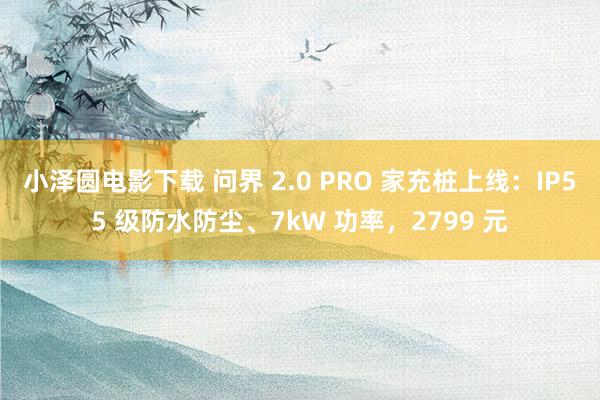 小泽圆电影下载 问界 2.0 PRO 家充桩上线：IP55 级防水防尘、7kW 功率，2799 元