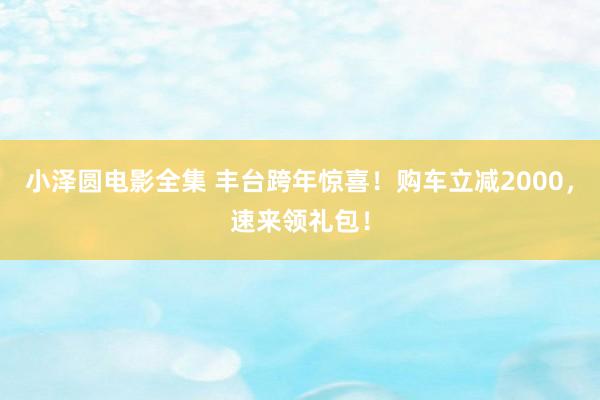 小泽圆电影全集 丰台跨年惊喜！购车立减2000，速来领礼包！