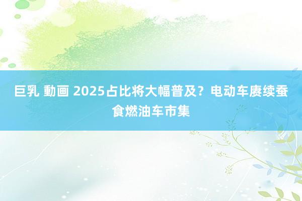 巨乳 動画 2025占比将大幅普及？电动车赓续蚕食燃油车市集