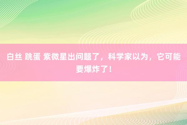 白丝 跳蛋 紫微星出问题了，科学家以为，它可能要爆炸了！