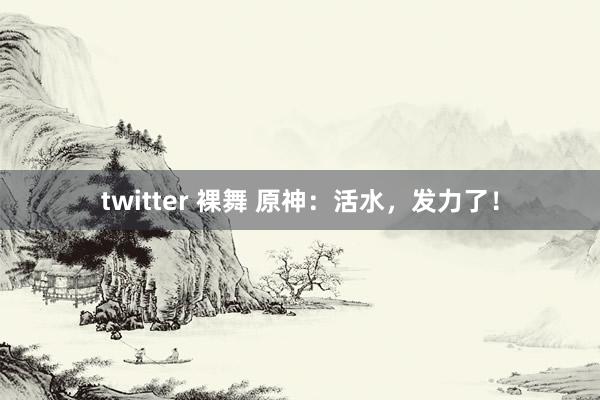 twitter 裸舞 原神：活水，发力了！