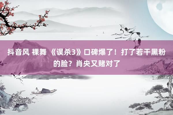 抖音风 裸舞 《误杀3》口碑爆了！打了若干黑粉的脸？肖央又赌对了