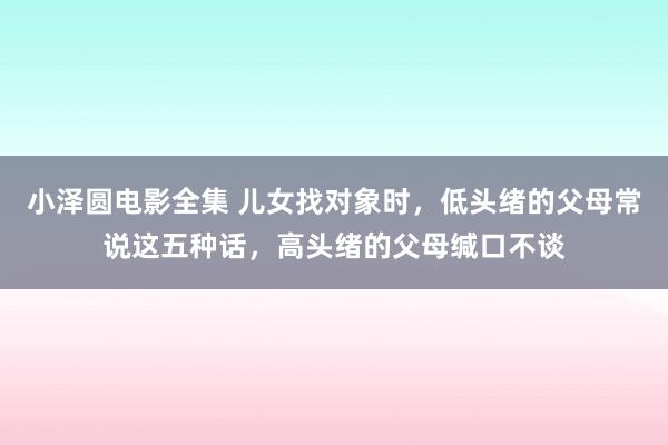 小泽圆电影全集 儿女找对象时，低头绪的父母常说这五种话，高头绪的父母缄口不谈