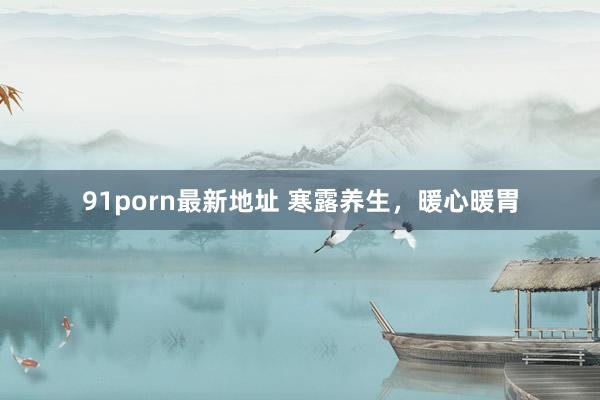 91porn最新地址 寒露养生，暖心暖胃