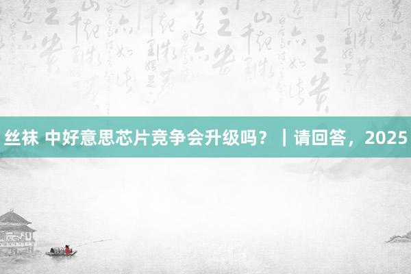 丝袜 中好意思芯片竞争会升级吗？｜请回答，2025