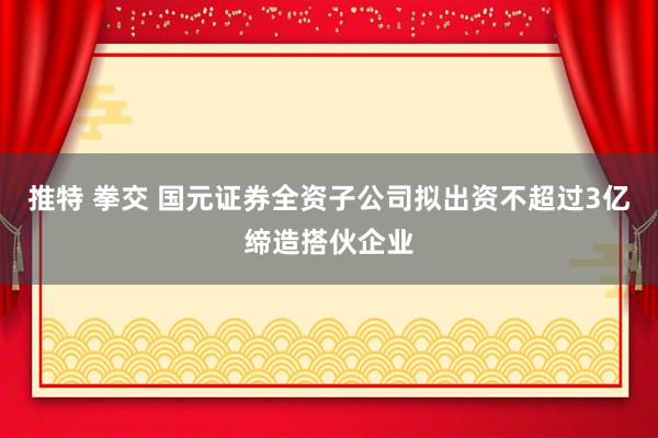 推特 拳交 国元证券全资子公司拟出资不超过3亿缔造搭伙企业