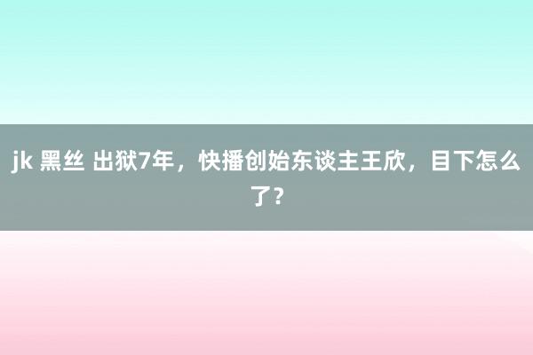 jk 黑丝 出狱7年，快播创始东谈主王欣，目下怎么了？