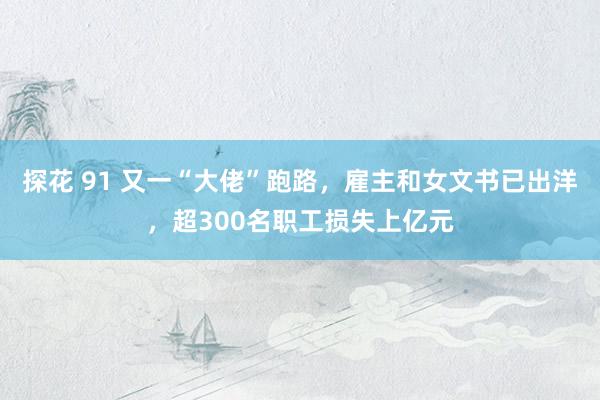 探花 91 又一“大佬”跑路，雇主和女文书已出洋，超300名职工损失上亿元