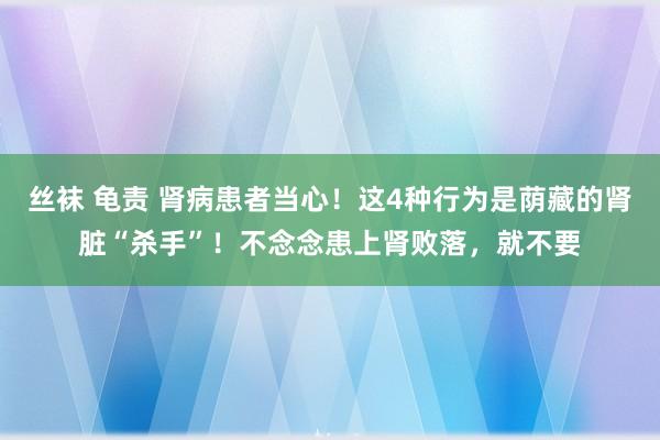 丝袜 龟责 肾病患者当心！这4种行为是荫藏的肾脏“杀手”！不念念患上肾败落，就不要