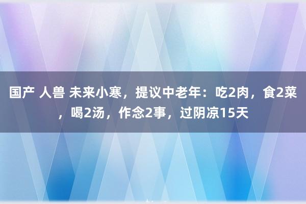 国产 人兽 未来小寒，提议中老年：吃2肉，食2菜，喝2汤，作念2事，过阴凉15天