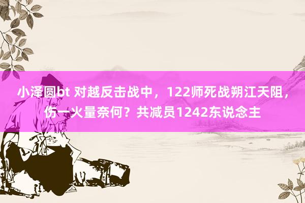 小泽圆bt 对越反击战中，122师死战朔江天阻，伤一火量奈何？共减员1242东说念主