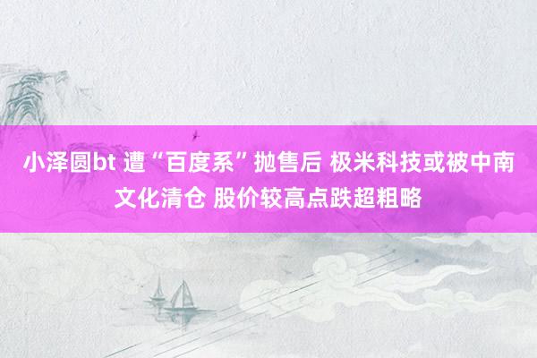 小泽圆bt 遭“百度系”抛售后 极米科技或被中南文化清仓 股价较高点跌超粗略