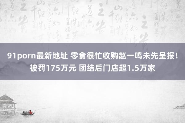 91porn最新地址 零食很忙收购赵一鸣未先呈报！被罚175万元 团结后门店超1.5万家