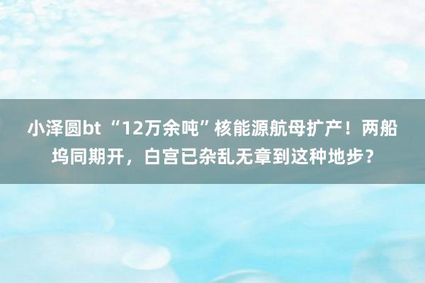 小泽圆bt “12万余吨”核能源航母扩产！两船坞同期开，白宫已杂乱无章到这种地步？