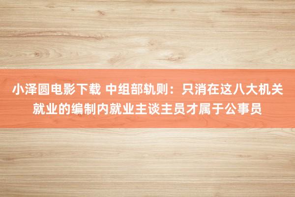 小泽圆电影下载 中组部轨则：只消在这八大机关就业的编制内就业主谈主员才属于公事员