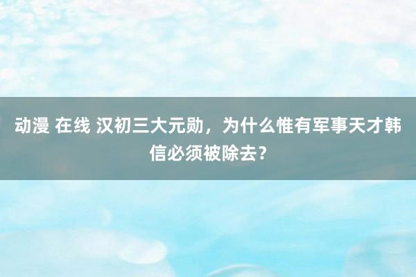 动漫 在线 汉初三大元勋，为什么惟有军事天才韩信必须被除去？