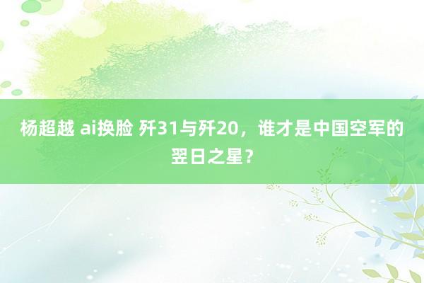 杨超越 ai换脸 歼31与歼20，谁才是中国空军的翌日之星？