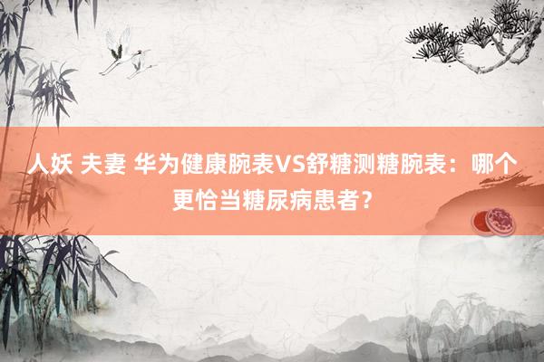 人妖 夫妻 华为健康腕表VS舒糖测糖腕表：哪个更恰当糖尿病患者？