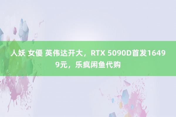 人妖 女優 英伟达开大，RTX 5090D首发16499元，乐疯闲鱼代购